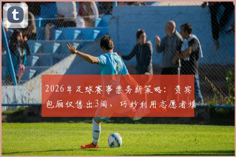 2026年足球赛事票务新策略：贵宾包厢仅售出3间，巧妙利用志愿者填补空席引热议