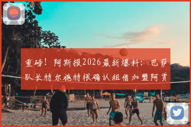 重磅！阿斯报2026最新爆料：巴萨队长特尔施特根确认租借加盟阿贾克斯，顶级门神赴荷甲冲击新巅峰