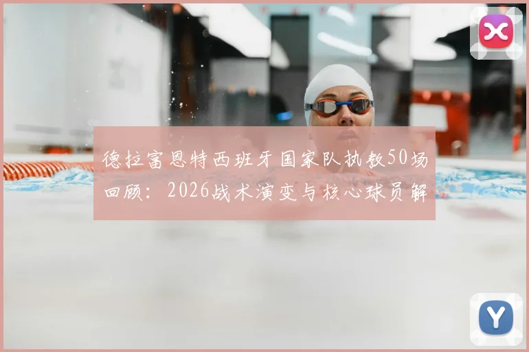 德拉富恩特西班牙国家队执教50场回顾：2026战术演变与核心球员解析，展望欧洲杯前景