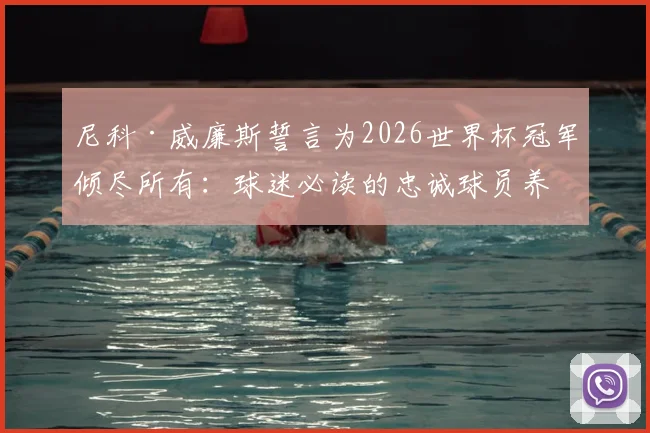 尼科·威廉斯誓言为2026世界杯冠军倾尽所有：球迷必读的忠诚球员养成指南