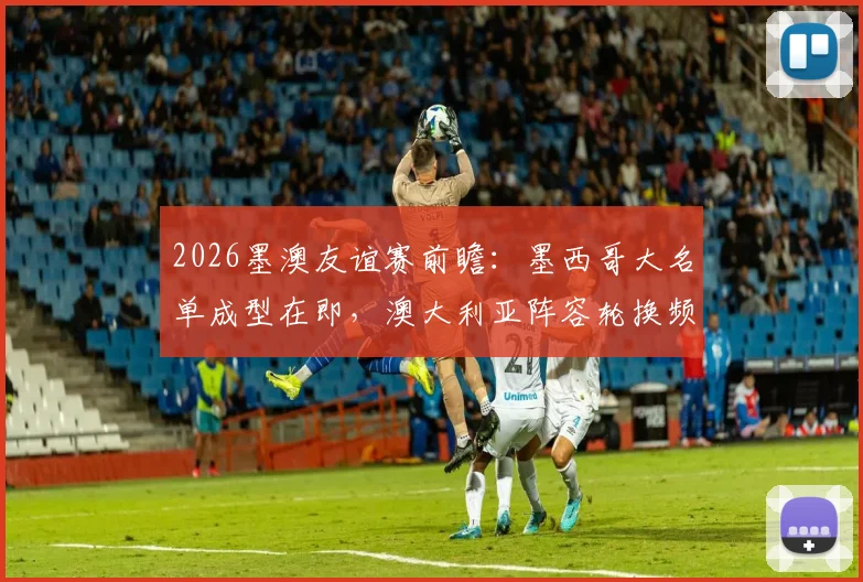 2026墨澳友谊赛前瞻：墨西哥大名单成型在即，澳大利亚阵容轮换频繁，实战解析与战术预测