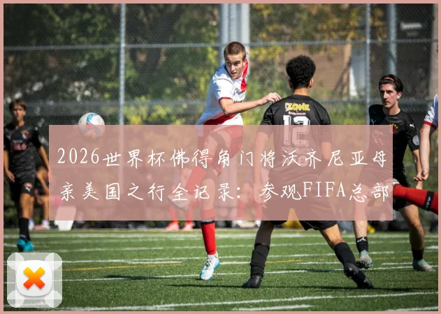 2026世界杯佛得角门将沃齐尼亚母亲美国之行全记录：参观FIFA总部背后，一个非洲足球家庭的梦想与荣光