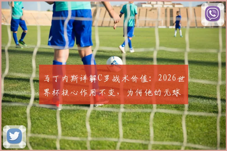 马丁内斯详解C罗战术价值:2026世界杯核心作用不变,为何他的无球跑动是葡萄牙队进攻生命线
