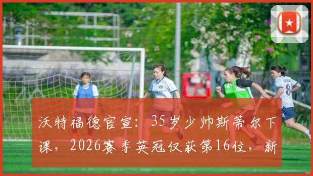 沃特福德官宣：35岁少帅斯蒂尔下课，2026赛季英冠仅获第16位，新帅人选与球队未来引关注