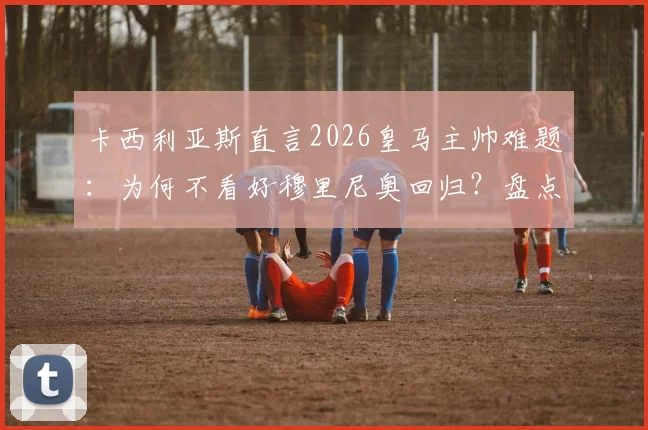 卡西利亚斯直言2026皇马主帅难题：为何不看好穆里尼奥回归？盘点更胜任的潜在人选