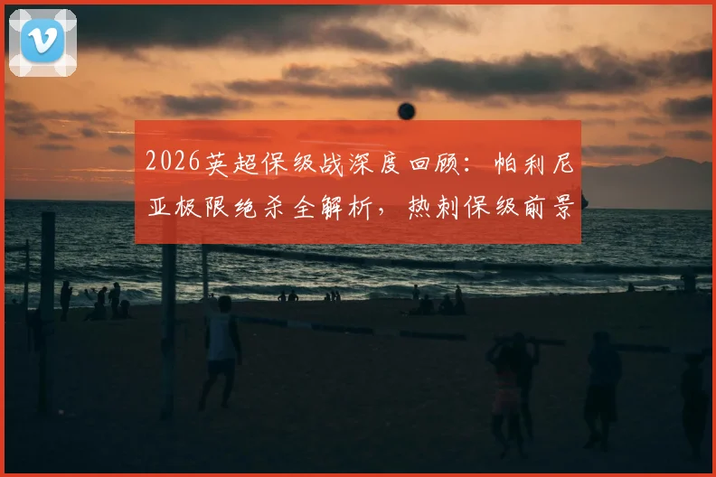 2026英超保级战深度回顾:帕利尼亚极限绝杀全解析,热刺保级前景与战术影响一览