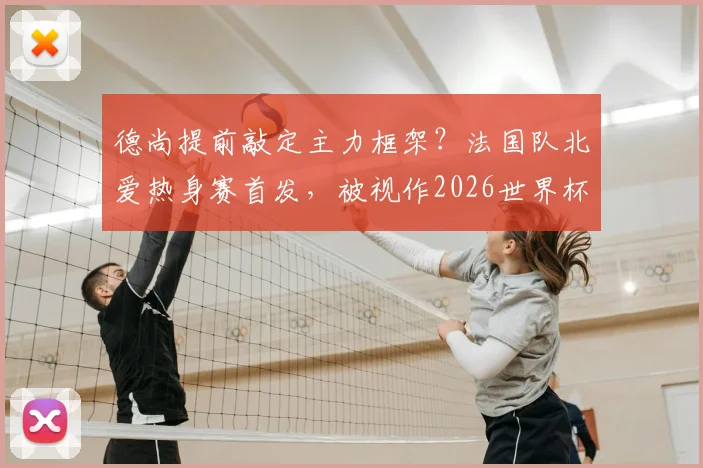 德尚提前敲定主力框架?法国队北爱热身赛首发,被视作2026世界杯首战十一人名单