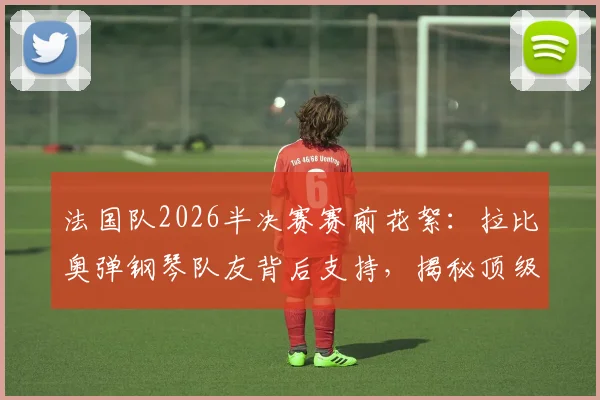 法国队2026半决赛赛前花絮：拉比奥弹钢琴队友背后支持，揭秘顶级强队的团队凝聚与减压秘诀