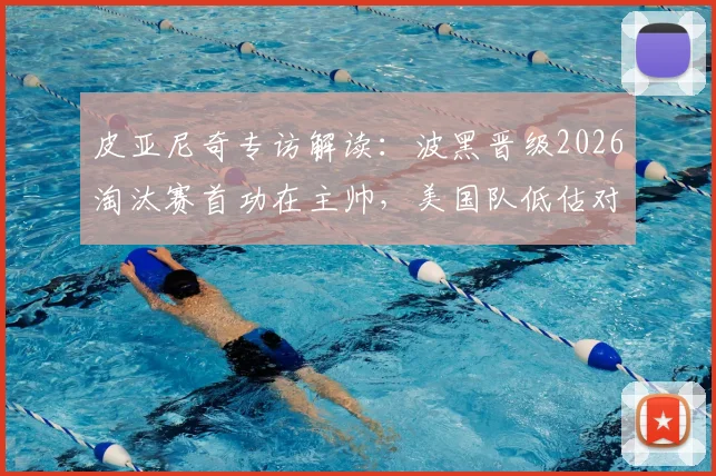 皮亚尼奇专访解读：波黑晋级2026淘汰赛首功在主帅，美国队低估对手代价几何？波黑足球关键因素剖析
