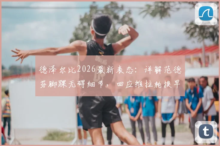 德泽尔比2026最新表态:详解范德芬脚踝无碍细节,回应维拉轮换早有准备
