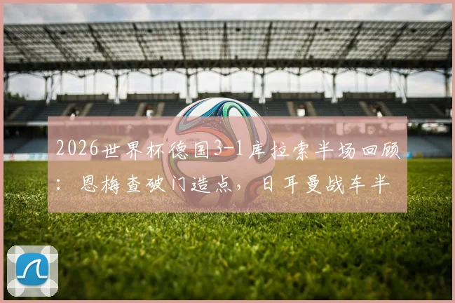 2026世界杯德国3-1库拉索半场回顾：恩梅查破门造点，日耳曼战车半场奠定胜局，战术复盘与数据解读