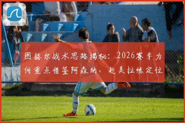 图赫尔战术思路揭秘:2026赛季为何重点借鉴阿森纳,赴美拉练定位球成关键环节