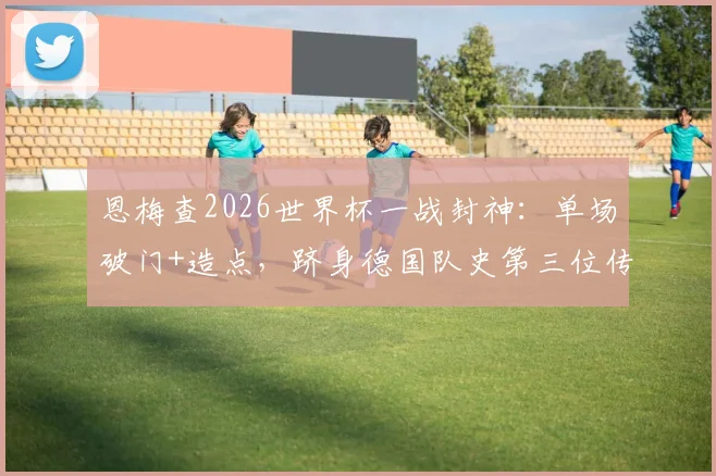 恩梅查2026世界杯一战封神：单场破门+造点，跻身德国队史第三位传奇行列，附赛事视频与技术统计深度回顾