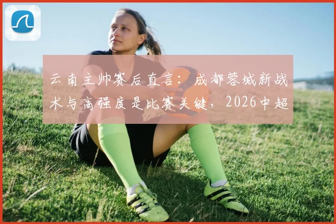 云南主帅赛后直言：成都蓉城新战术与高强度是比赛关键，2026中超对决现新看点