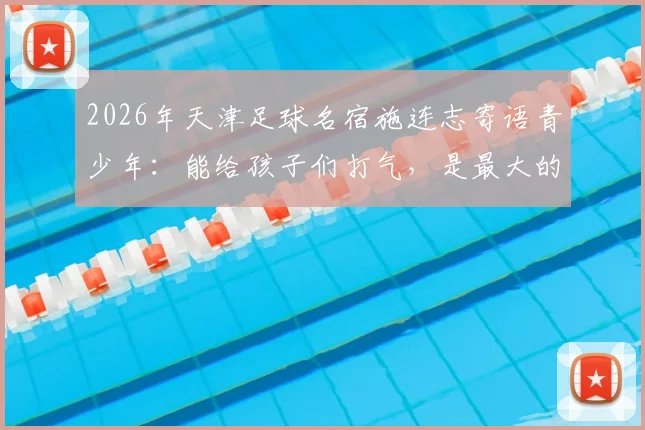 2026年天津足球名宿施连志寄语青少年：能给孩子们打气，是最大的安慰 _ 老国门的青训心声