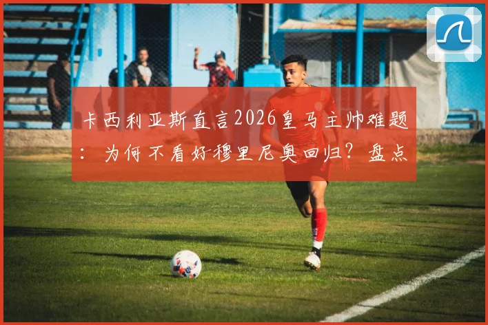 卡西利亚斯直言2026皇马主帅难题:为何不看好穆里尼奥回归?盘点更胜任的潜在人选