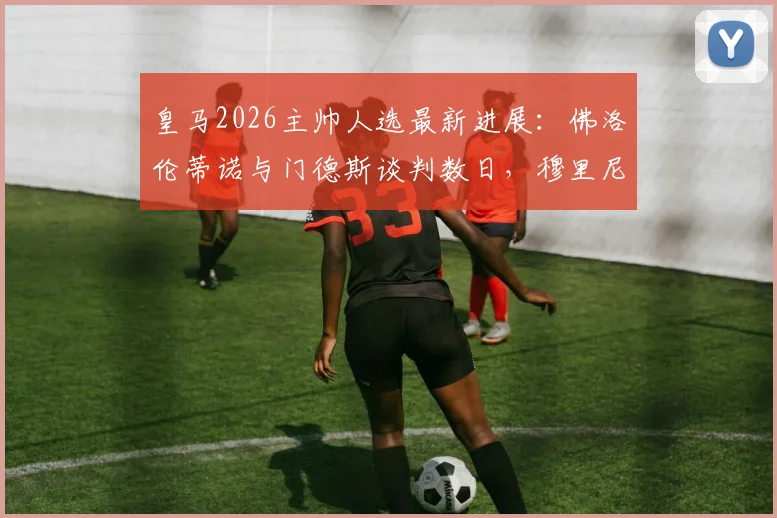 皇马2026主帅人选最新进展:佛洛伦蒂诺与门德斯谈判数日,穆里尼奥个人条款已无障碍