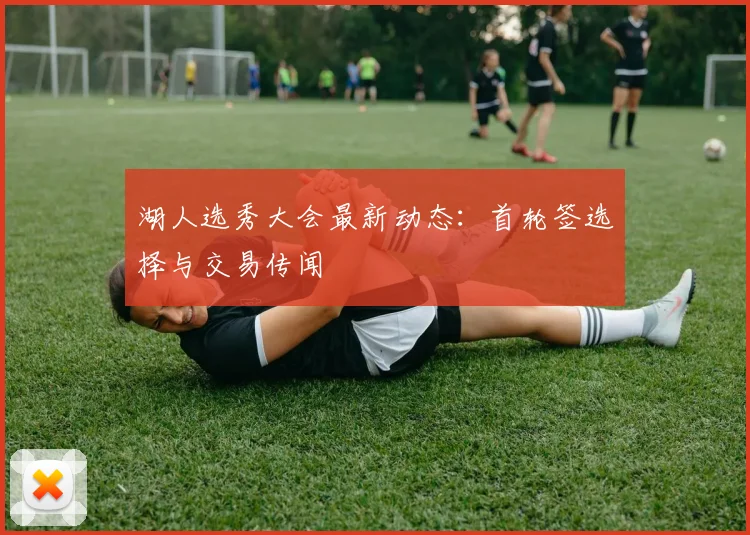 湖人选秀大会最新动态:首轮签选择与交易传闻