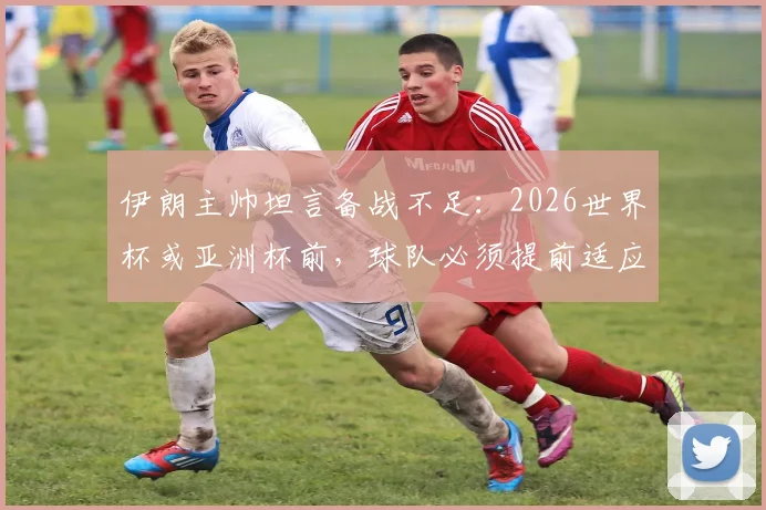 伊朗主帅坦言备战不足:2026世界杯或亚洲杯前,球队必须提前适应比赛环境