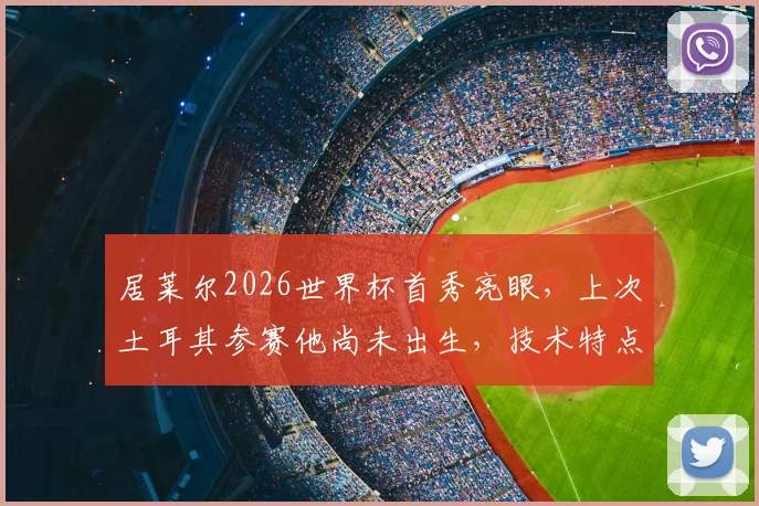 居莱尔2026世界杯首秀亮眼,上次土耳其参赛他尚未出生,技术特点与未来潜力全解析