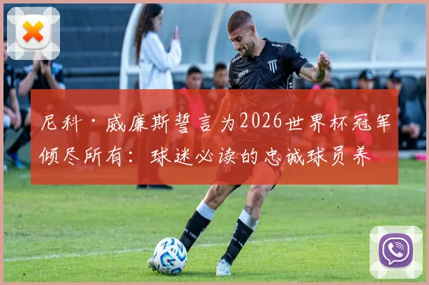 尼科·威廉斯誓言为2026世界杯冠军倾尽所有：球迷必读的忠诚球员养成指南