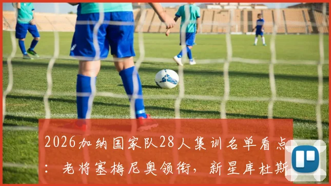 2026加纳国家队28人集训名单看点：老将塞梅尼奥领衔，新星库杜斯意外落选解析