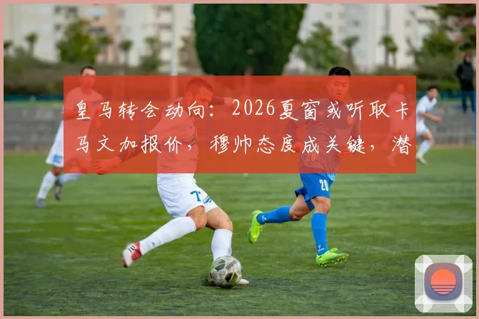 皇马转会动向：2026夏窗或听取卡马文加报价，穆帅态度成关键，潜在下家分析