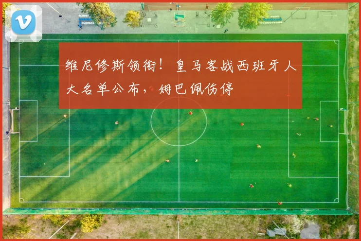 维尼修斯领衔！皇马客战西班牙人大名单公布，姆巴佩伤停