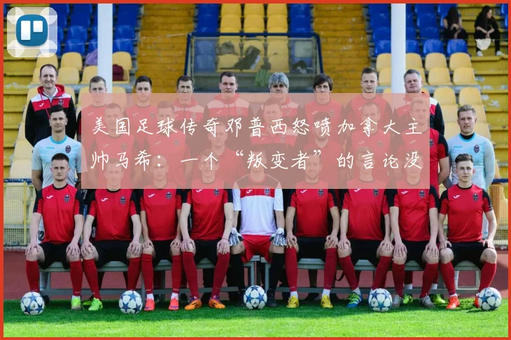 美国足球传奇邓普西怒喷加拿大主帅马希：一个“叛变者”的言论没有分量，2026世界杯前矛盾公开化