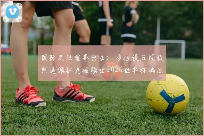 国际足联重拳出击：涉性侵丑闻裁判迪佩林克被踢出2026世界杯执法名单，背后程序与行业影响解读