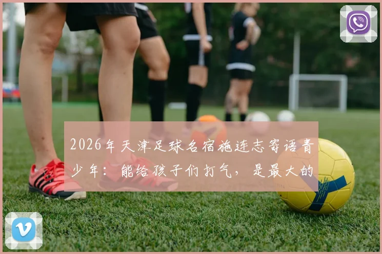 2026年天津足球名宿施连志寄语青少年:能给孩子们打气,是最大的安慰 _ 老国门的青训心声