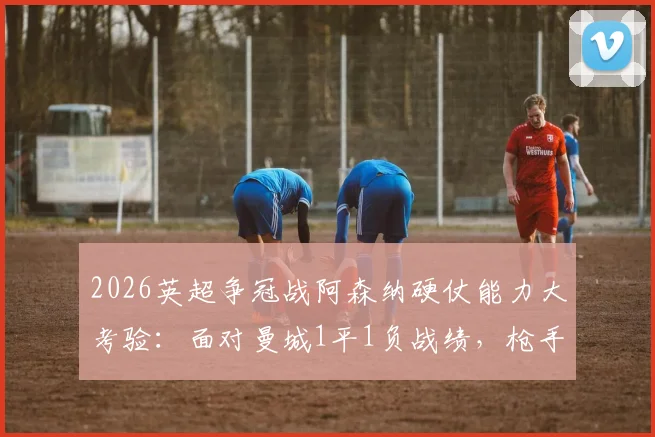 2026英超争冠战阿森纳硬仗能力大考验：面对曼城1平1负战绩，枪手能否逆袭关键战？