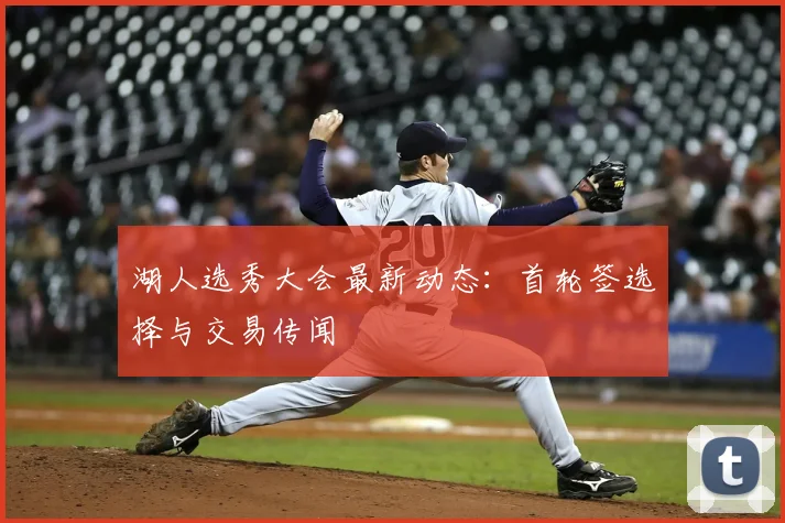 湖人选秀大会最新动态：首轮签选择与交易传闻