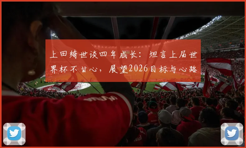 上田绮世谈四年成长：坦言上届世界杯不甘心，展望2026目标与心路历程