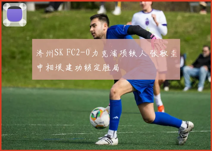 济州SK FC2-0力克浦项铁人 张敏圭申相垠建功锁定胜局