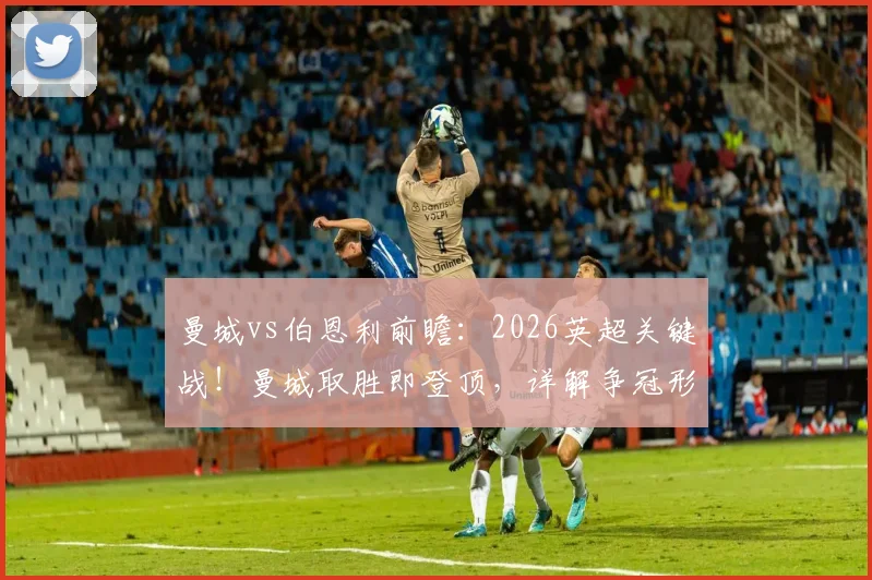 曼城vs伯恩利前瞻:2026英超关键战!曼城取胜即登顶,详解争冠形势与比分预测