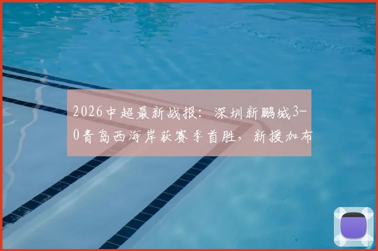 2026中超最新战报：深圳新鹏城3-0青岛西海岸获赛季首胜，新援加布里埃尔斩获处子球，姚均晟建功