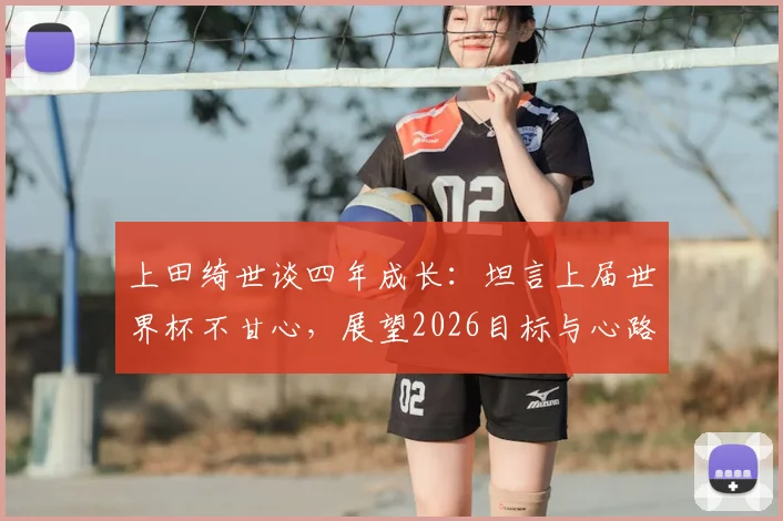 上田绮世谈四年成长:坦言上届世界杯不甘心,展望2026目标与心路历程
