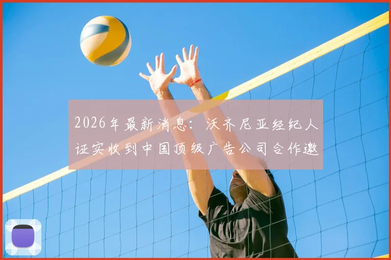 2026年最新消息：沃齐尼亚经纪人证实收到中国顶级广告公司合作邀约，球员正积极筹备开设中国社交媒体账号