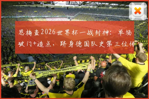 恩梅查2026世界杯一战封神:单场破门+造点,跻身德国队史第三位传奇行列,附赛事视频与技术统计深度回顾