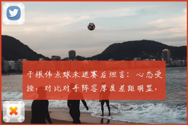 于根伟点球未进赛后坦言：心态受挫，对比对手阵容厚度差距明显，深度复盘2026赛季关键一役
