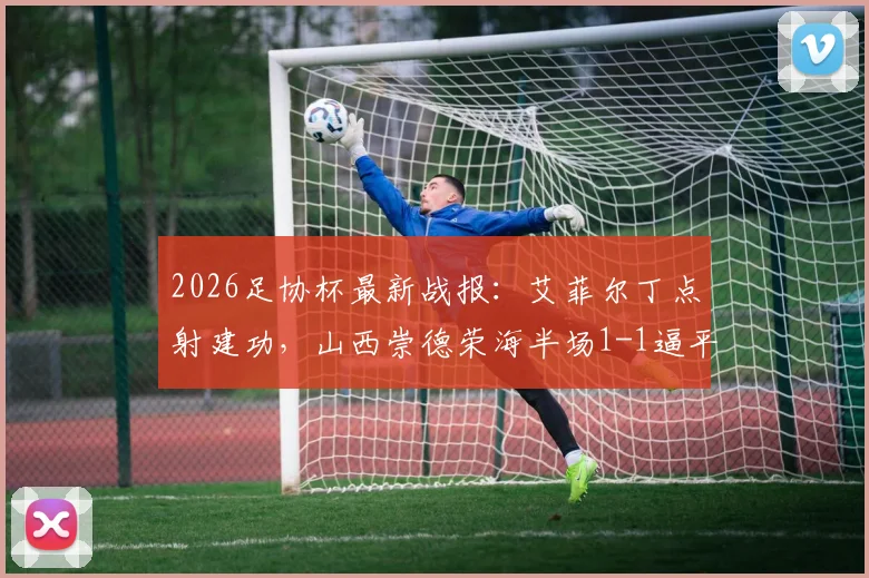 2026足协杯最新战报：艾菲尔丁点射建功，山西崇德荣海半场1-1逼平青岛西海岸，双方阵容与历史交锋解析