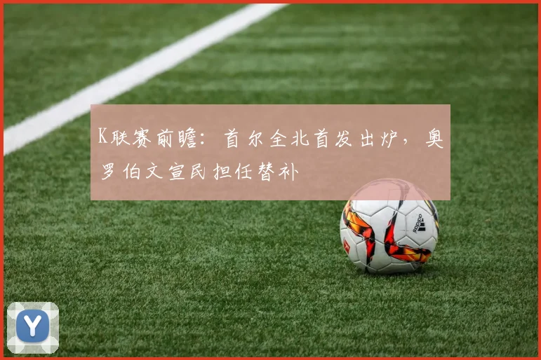 K联赛前瞻:首尔全北首发出炉,奥罗伯文宣民担任替补