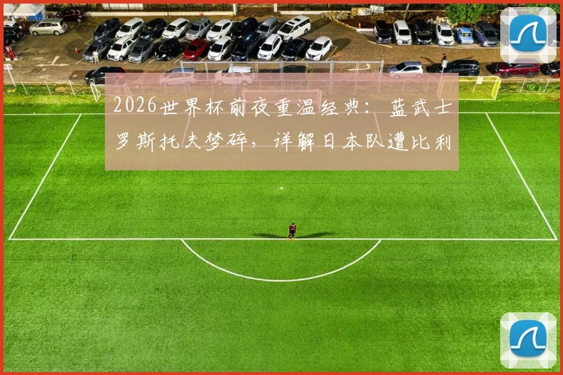 2026世界杯前夜重温经典:蓝武士罗斯托夫梦碎,详解日本队遭比利时让二追三全过程