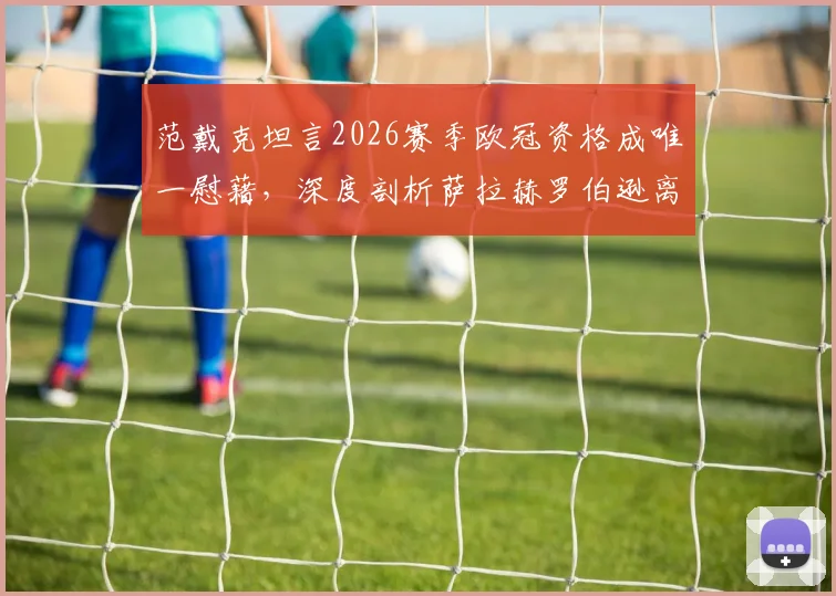 范戴克坦言2026赛季欧冠资格成唯一慰藉，深度剖析萨拉赫罗伯逊离队后利物浦面临的挑战与未来