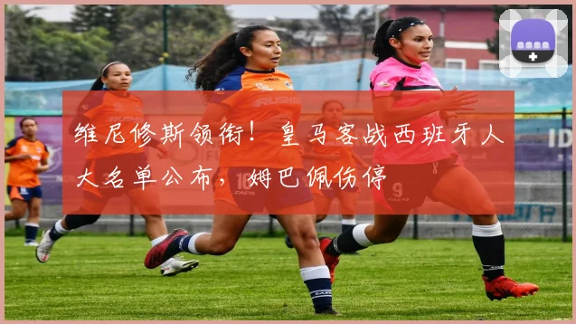 维尼修斯领衔!皇马客战西班牙人大名单公布,姆巴佩伤停