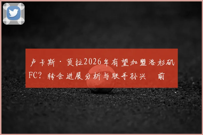卢卡斯·莫拉2026年有望加盟洛杉矶FC？转会进展分析与联手孙兴慜前景解读