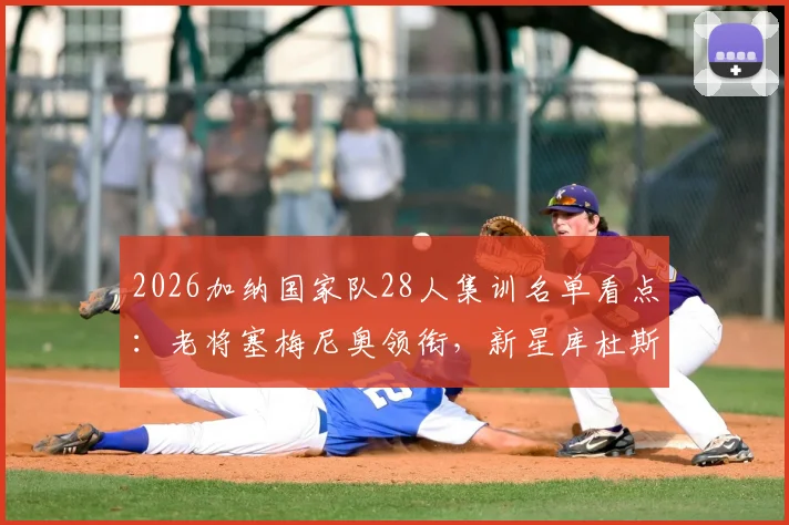 2026加纳国家队28人集训名单看点:老将塞梅尼奥领衔,新星库杜斯意外落选解析
