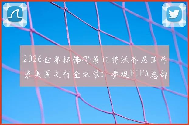 2026世界杯佛得角门将沃齐尼亚母亲美国之行全记录:参观FIFA总部背后,一个非洲足球家庭的梦想与荣光