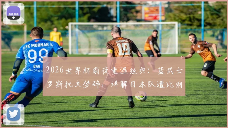 2026世界杯前夜重温经典：蓝武士罗斯托夫梦碎，详解日本队遭比利时让二追三全过程